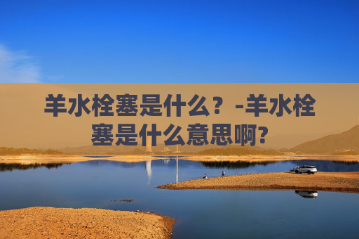 羊水栓塞是什么？-羊水栓塞是什么意思啊?