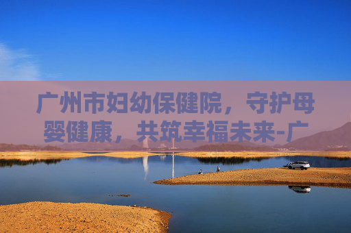 广州市妇幼保健院，守护母婴健康，共筑幸福未来-广州市妇幼保健院珠江新城院区