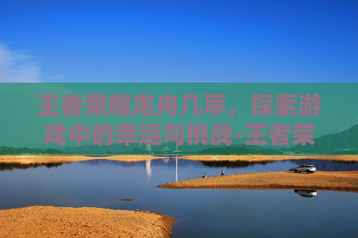 王者荣耀龙舟几率，探索游戏中的幸运与挑战-王者荣耀龙舟挑战赛