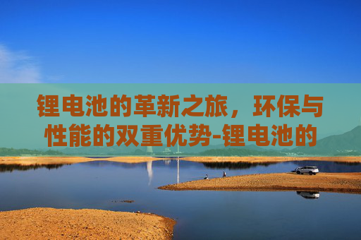 锂电池的革新之旅，环保与性能的双重优势-锂电池的优点和缺点分别是什么?