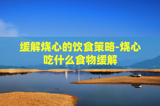 缓解烧心的饮食策略-烧心吃什么食物缓解