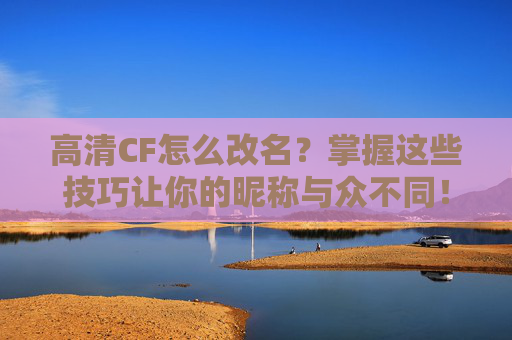 高清CF怎么改名？掌握这些技巧让你的昵称与众不同！-cf怎么改高清画质