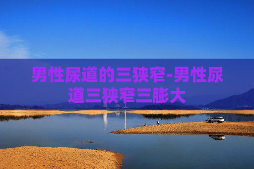 男性尿道的三狭窄-男性尿道三狭窄三膨大