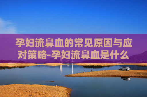 孕妇流鼻血的常见原因与应对策略-孕妇流鼻血是什么情况严重吗