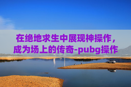 在绝地求生中展现神操作，成为场上的传奇-pubg操作大全