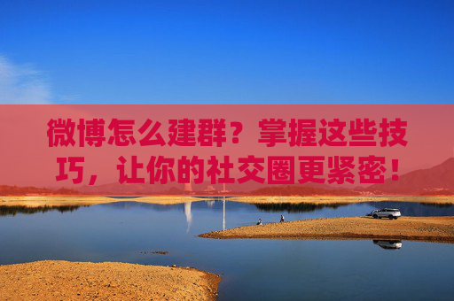 微博怎么建群？掌握这些技巧，让你的社交圈更紧密！-微博怎么建群拉人