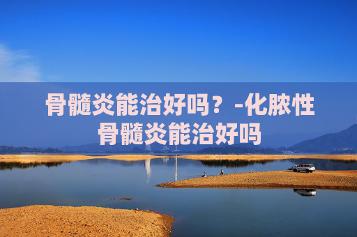 骨髓炎能治好吗？-化脓性骨髓炎能治好吗