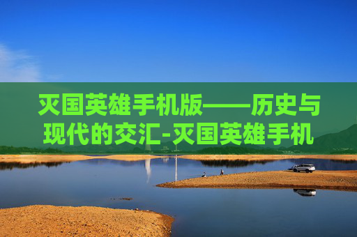 灭国英雄手机版——历史与现代的交汇-灭国英雄手机版下载