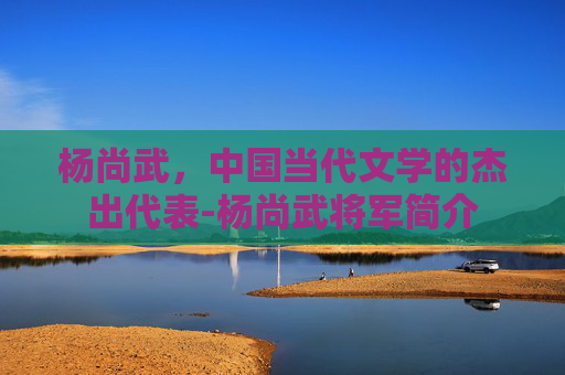 杨尚武，中国当代文学的杰出代表-杨尚武将军简介