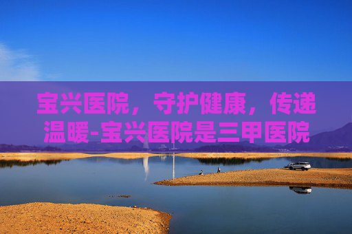 宝兴医院，守护健康，传递温暖-宝兴医院是三甲医院吗