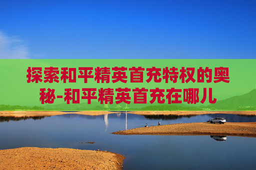 探索和平精英首充特权的奥秘-和平精英首充在哪儿