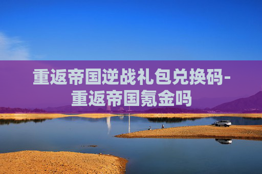 重返帝国逆战礼包兑换码-重返帝国氪金吗