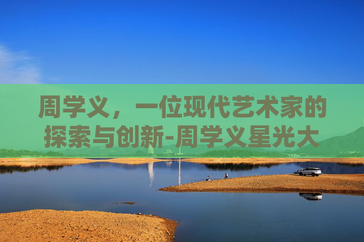 周学义，一位现代艺术家的探索与创新-周学义星光大道