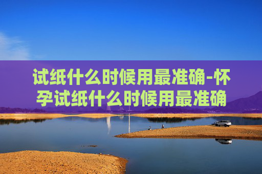 试纸什么时候用最准确-怀孕试纸什么时候用最准确