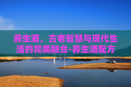 养生酒，古老智慧与现代生活的完美融合-养生酒配方大全 补肾壮阳