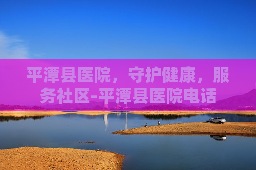 平潭县医院，守护健康，服务社区-平潭县医院电话