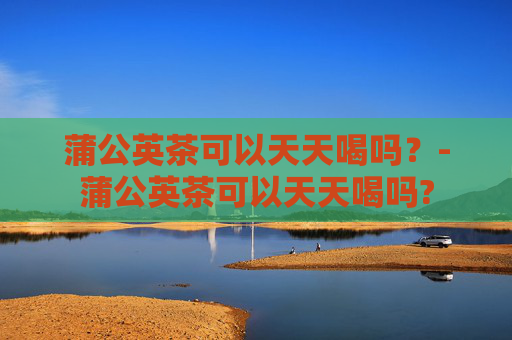 蒲公英茶可以天天喝吗？-蒲公英茶可以天天喝吗?