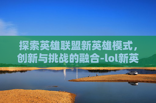 探索英雄联盟新英雄模式，创新与挑战的融合-lol新英雄玩法