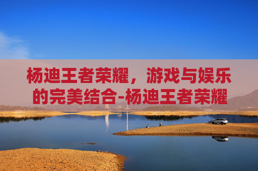 杨迪王者荣耀，游戏与娱乐的完美结合-杨迪王者荣耀厉害吗