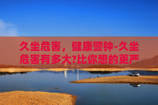 久坐危害，健康警钟-久坐危害有多大?比你想的更严重