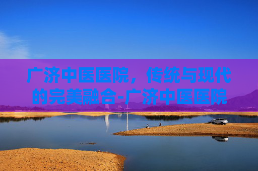 广济中医医院，传统与现代的完美融合-广济中医医院 安贞
