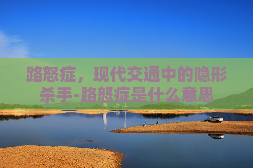 路怒症，现代交通中的隐形杀手-路怒症是什么意思
