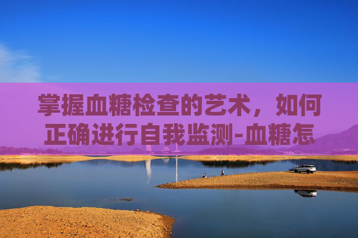 掌握血糖检查的艺术，如何正确进行自我监测-血糖怎么检查是抽血吗