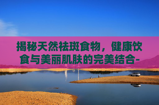 揭秘天然祛斑食物，健康饮食与美丽肌肤的完美结合-祛斑食物内调吃什么
