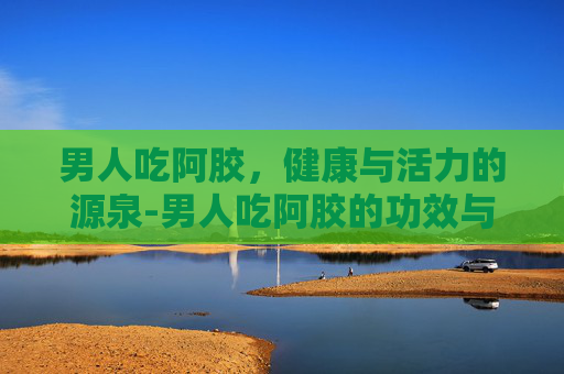男人吃阿胶，健康与活力的源泉-男人吃阿胶的功效与作用