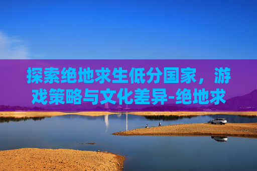 探索绝地求生低分国家，游戏策略与文化差异-绝地求生国际服评分