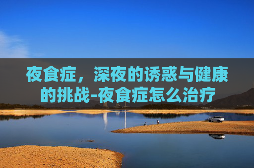 夜食症，深夜的诱惑与健康的挑战-夜食症怎么治疗