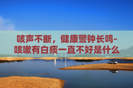 咳声不断，健康警钟长鸣-咳嗽有白痰一直不好是什么原因