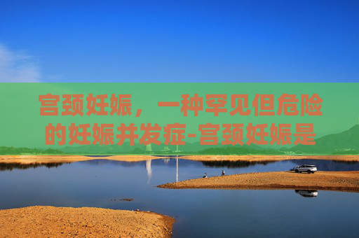 宫颈妊娠，一种罕见但危险的妊娠并发症-宫颈妊娠是什么意思