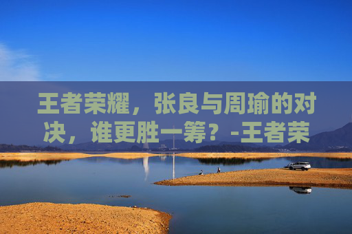 王者荣耀，张良与周瑜的对决，谁更胜一筹？-王者荣耀 张良和周瑜谁强