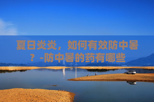 夏日炎炎，如何有效防中暑？-防中暑的药有哪些