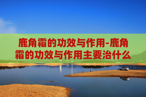 鹿角霜的功效与作用-鹿角霜的功效与作用主要治什么病呢