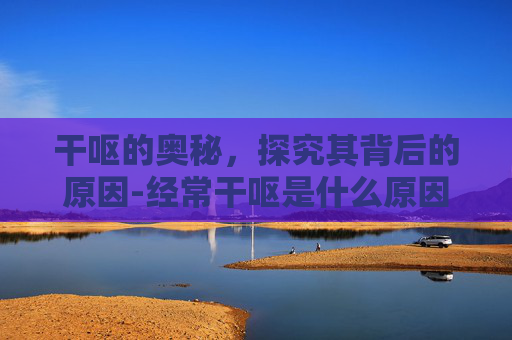干呕的奥秘，探究其背后的原因-经常干呕是什么原因