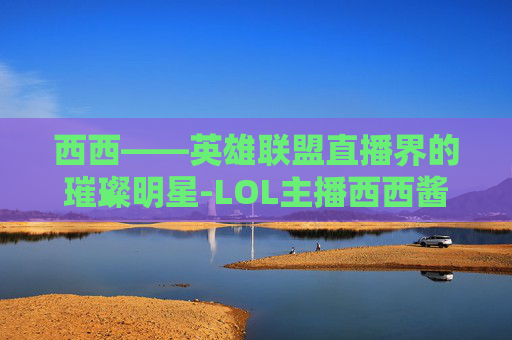 西西——英雄联盟直播界的璀璨明星-LOL主播西西酱照片