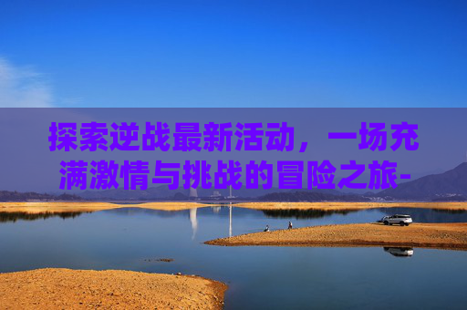 探索逆战最新活动，一场充满激情与挑战的冒险之旅-逆战最近活动