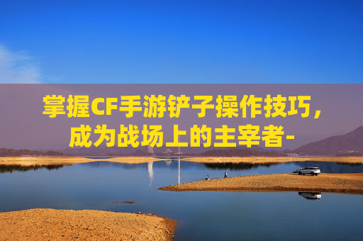 掌握CF手游铲子操作技巧，成为战场上的主宰者-