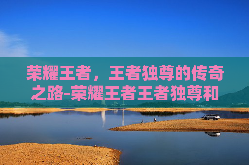 荣耀王者，王者独尊的传奇之路-荣耀王者王者独尊和常胜将军