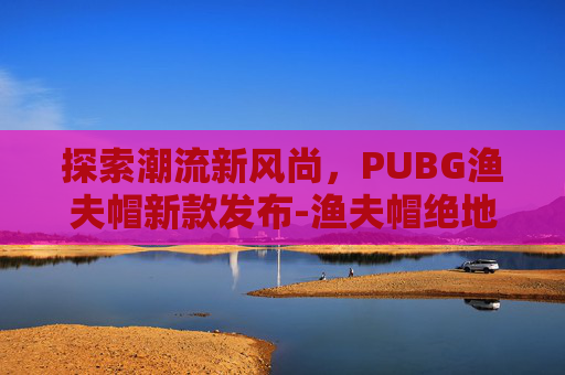 探索潮流新风尚，PUBG渔夫帽新款发布-渔夫帽绝地求生
