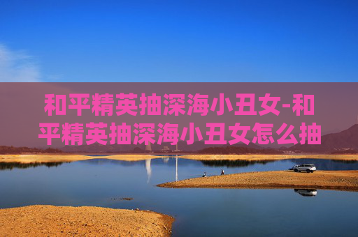 和平精英抽深海小丑女-和平精英抽深海小丑女怎么抽 和平精英抽深海小丑女-和平精英抽深海小丑女怎么抽