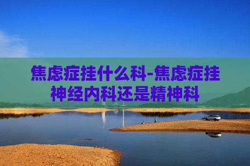 焦虑症挂什么科-焦虑症挂神经内科还是精神科