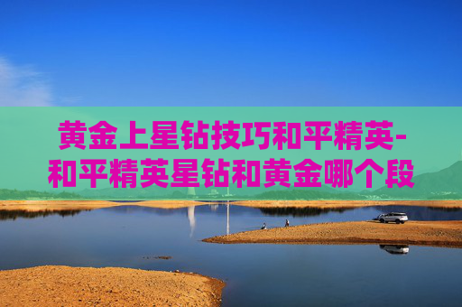 黄金上星钻技巧和平精英-和平精英星钻和黄金哪个段位高