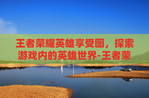 王者荣耀英雄享受图，探索游戏内的英雄世界-王者荣耀英雄获取图片