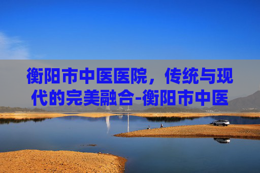衡阳市中医医院，传统与现代的完美融合-衡阳市中医医院是三甲医院吗?