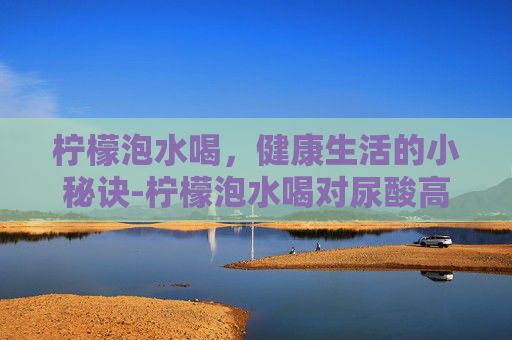 柠檬泡水喝，健康生活的小秘诀-柠檬泡水喝对尿酸高有好处吗