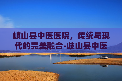 岐山县中医医院,传统与现代的完美融合-歧山县中医院 岐山县中医医院,传统与现代的完美融合-歧山县中医院