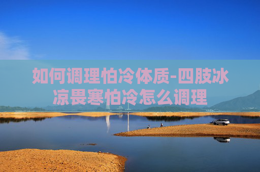 如何调理怕冷体质-四肢冰凉畏寒怕冷怎么调理